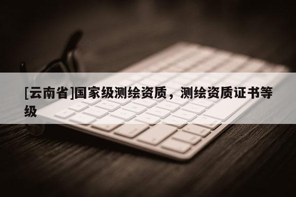 [云南省]国家级测绘资质，测绘资质证书等级