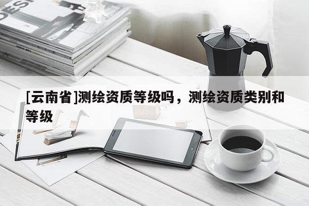 [云南省]测绘资质等级吗，测绘资质类别和等级