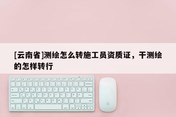 [云南省]测绘怎么转施工员资质证，干测绘的怎样转行