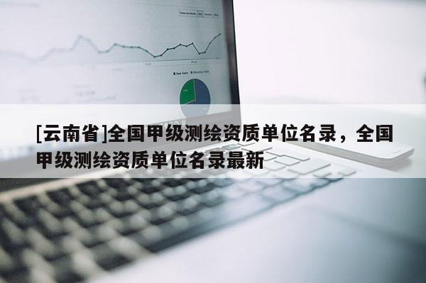[云南省]全国甲级测绘资质单位名录，全国甲级测绘资质单位名录最新