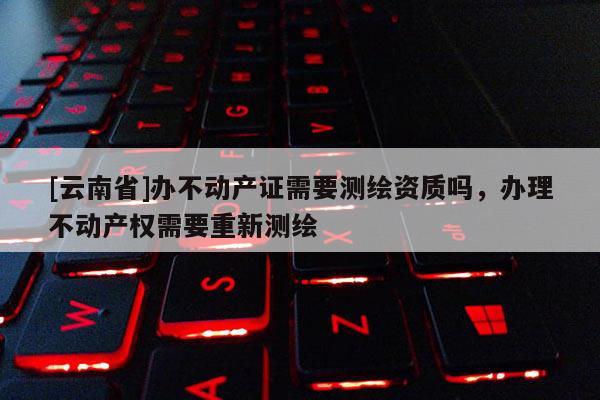[云南省]办不动产证需要测绘资质吗，办理不动产权需要重新测绘