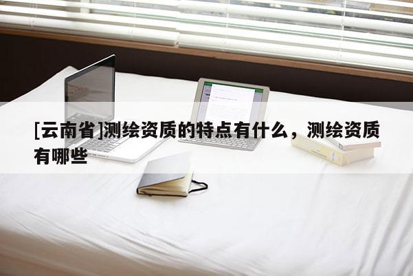 [云南省]测绘资质的特点有什么，测绘资质有哪些