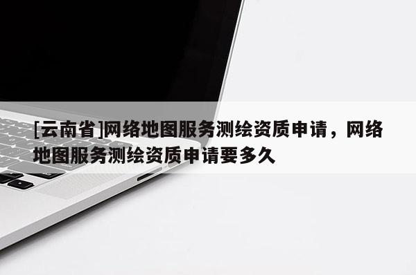 [云南省]网络地图服务测绘资质申请，网络地图服务测绘资质申请要多久