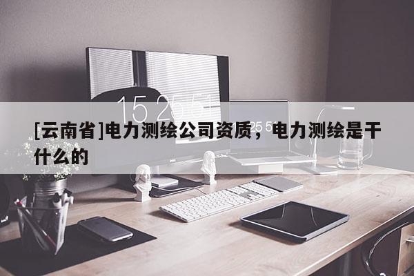 [云南省]电力测绘公司资质，电力测绘是干什么的
