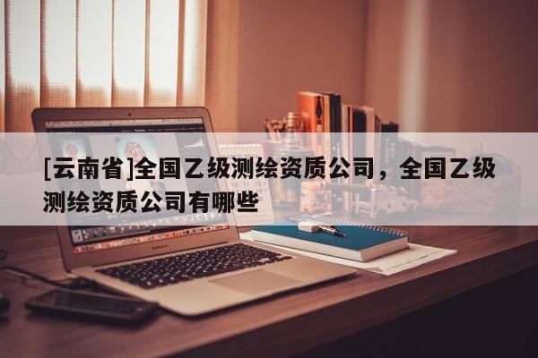 [云南省]全国乙级测绘资质公司，全国乙级测绘资质公司有哪些