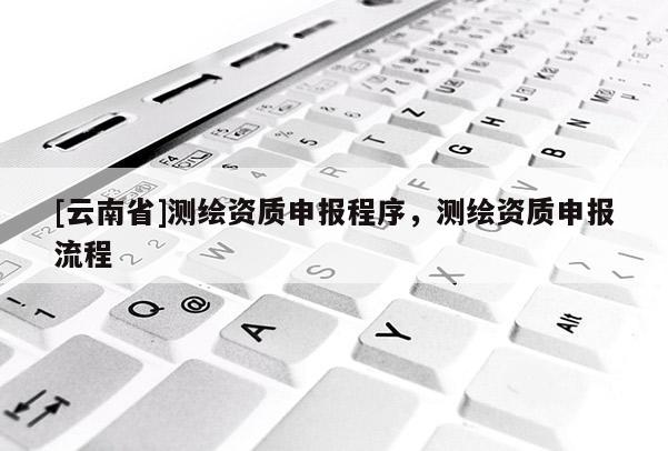 [云南省]测绘资质申报程序，测绘资质申报流程