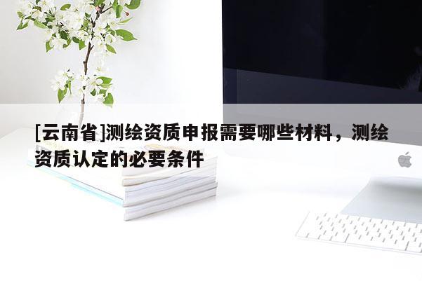 [云南省]测绘资质申报需要哪些材料，测绘资质认定的必要条件