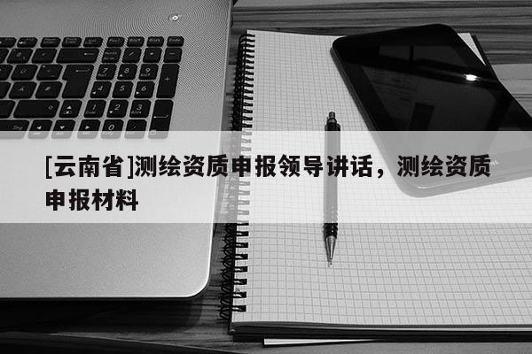 [云南省]测绘资质申报领导讲话，测绘资质申报材料