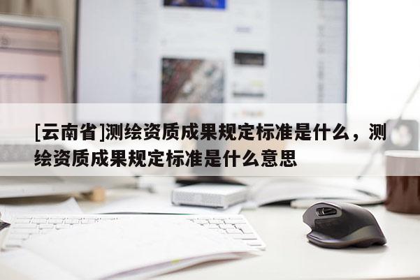 [云南省]测绘资质成果规定标准是什么，测绘资质成果规定标准是什么意思