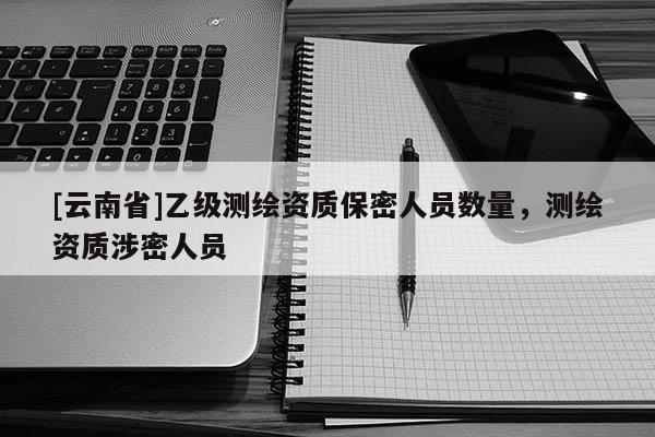 [云南省]乙级测绘资质保密人员数量，测绘资质涉密人员
