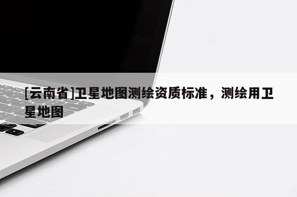 [云南省]卫星地图测绘资质标准，测绘用卫星地图