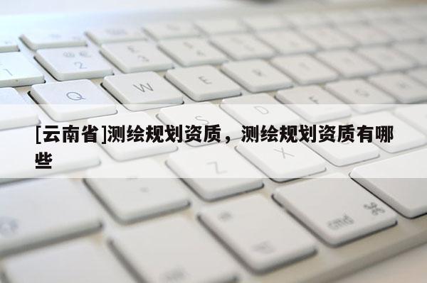[云南省]测绘规划资质，测绘规划资质有哪些