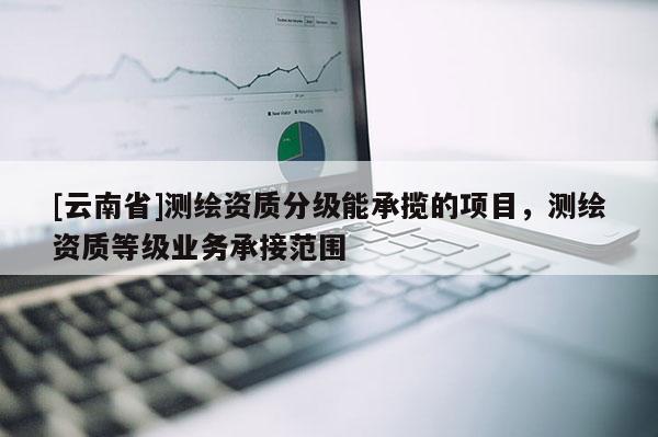 [云南省]测绘资质分级能承揽的项目，测绘资质等级业务承接范围
