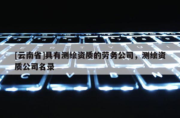 [云南省]具有测绘资质的劳务公司，测绘资质公司名录
