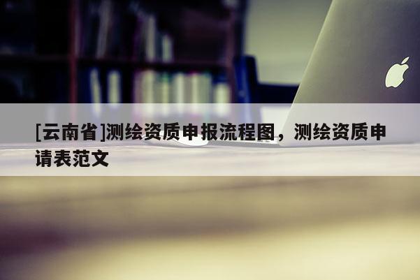 [云南省]测绘资质申报流程图，测绘资质申请表范文