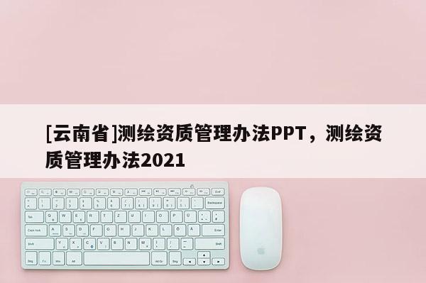 [云南省]测绘资质管理办法PPT，测绘资质管理办法2021