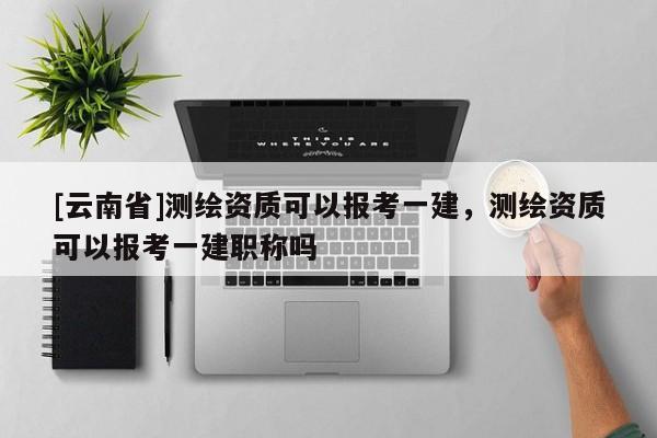 [云南省]测绘资质可以报考一建，测绘资质可以报考一建职称吗