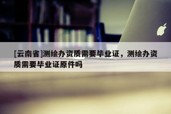 [云南省]测绘办资质需要毕业证，测绘办资质需要毕业证原件吗