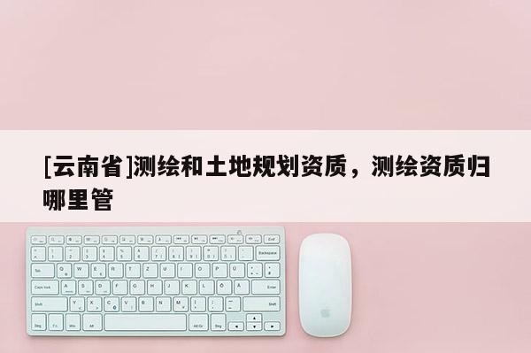 [云南省]测绘和土地规划资质，测绘资质归哪里管