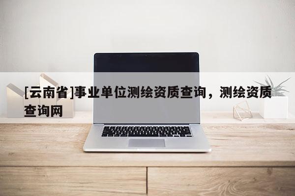 [云南省]事业单位测绘资质查询，测绘资质查询网
