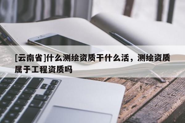 [云南省]什么测绘资质干什么活，测绘资质属于工程资质吗