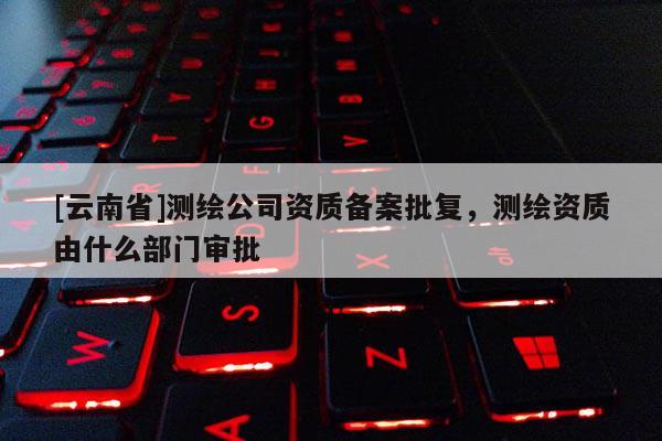 [云南省]测绘公司资质备案批复，测绘资质由什么部门审批