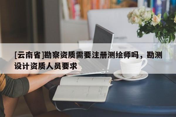 [云南省]勘察资质需要注册测绘师吗，勘测设计资质人员要求