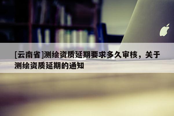 [云南省]测绘资质延期要求多久审核，关于测绘资质延期的通知