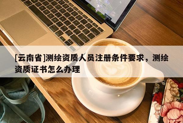 [云南省]测绘资质人员注册条件要求，测绘资质证书怎么办理