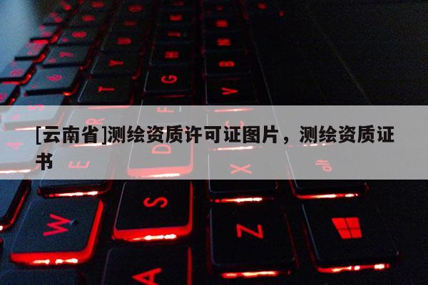 [云南省]测绘资质许可证图片，测绘资质证书