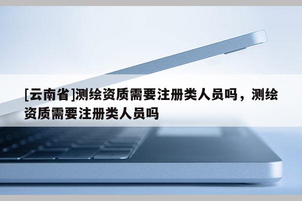 [云南省]测绘资质需要注册类人员吗，测绘资质需要注册类人员吗