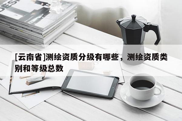 [云南省]测绘资质分级有哪些，测绘资质类别和等级总数