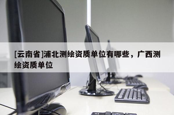 [云南省]浦北测绘资质单位有哪些，广西测绘资质单位