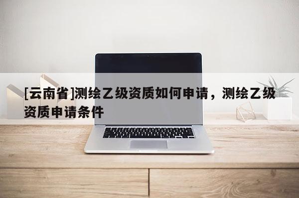 [云南省]测绘乙级资质如何申请，测绘乙级资质申请条件
