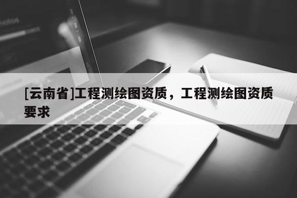 [云南省]工程测绘图资质，工程测绘图资质要求