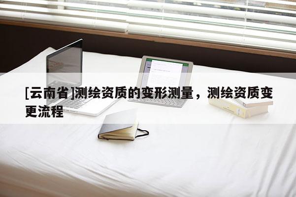 [云南省]测绘资质的变形测量，测绘资质变更流程