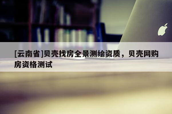 [云南省]贝壳找房全景测绘资质，贝壳网购房资格测试