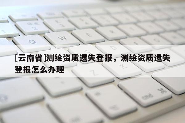 [云南省]测绘资质遗失登报，测绘资质遗失登报怎么办理