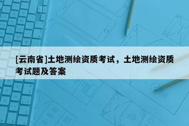 [云南省]土地测绘资质考试，土地测绘资质考试题及答案