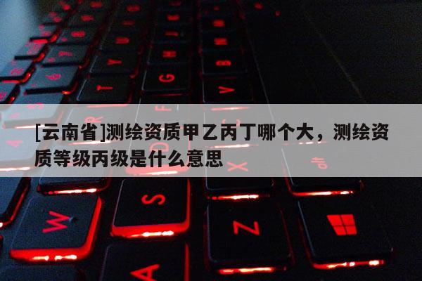 [云南省]测绘资质甲乙丙丁哪个大，测绘资质等级丙级是什么意思