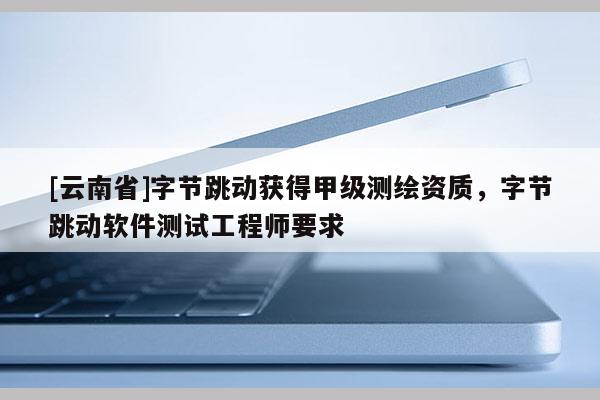[云南省]字节跳动获得甲级测绘资质，字节跳动软件测试工程师要求