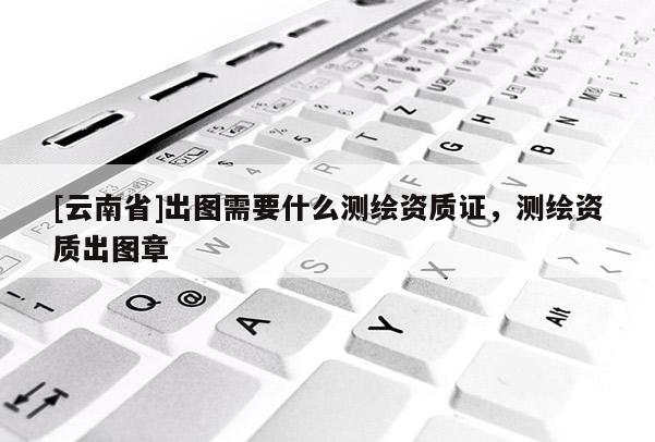 [云南省]出图需要什么测绘资质证，测绘资质出图章
