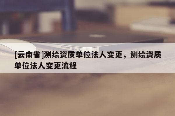 [云南省]测绘资质单位法人变更，测绘资质单位法人变更流程