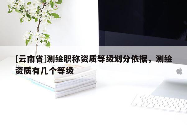 [云南省]测绘职称资质等级划分依据，测绘资质有几个等级