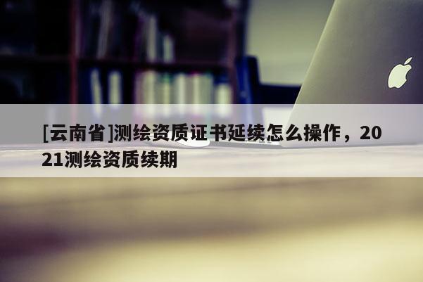 [云南省]测绘资质证书延续怎么操作，2021测绘资质续期