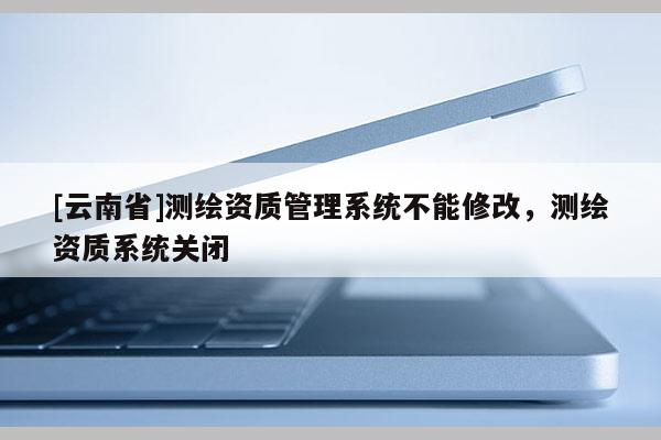 [云南省]测绘资质管理系统不能修改，测绘资质系统关闭