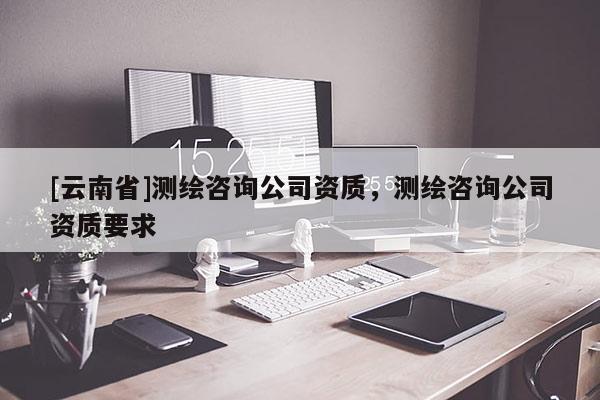 [云南省]测绘咨询公司资质，测绘咨询公司资质要求