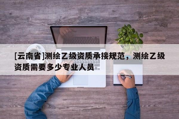 [云南省]测绘乙级资质承接规范，测绘乙级资质需要多少专业人员