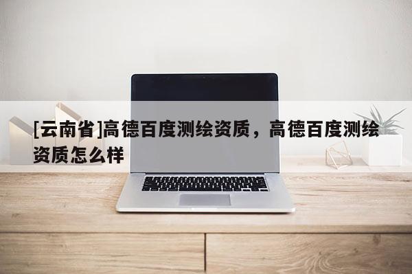 [云南省]高德百度测绘资质，高德百度测绘资质怎么样