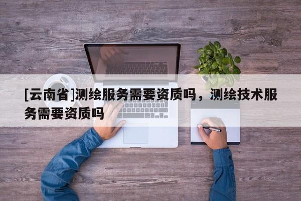 [云南省]测绘服务需要资质吗，测绘技术服务需要资质吗
